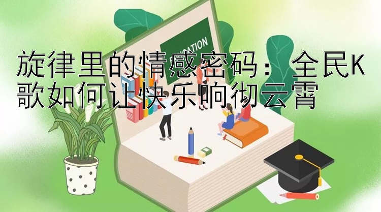 旋律里的情感密码：全民K歌如何让快乐响彻云霄