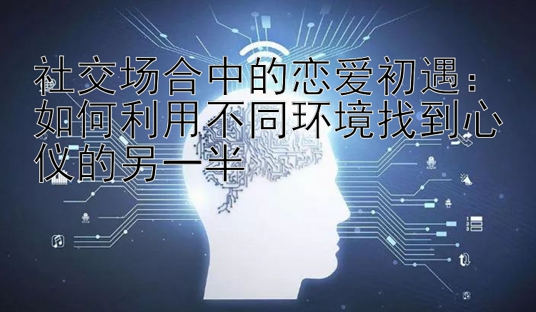 社交场合中的恋爱初遇：如何利用不同环境找到心仪的另一半