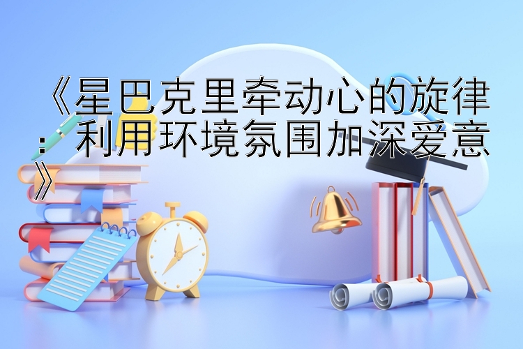 《星巴克里牵动心的旋律：利用环境氛围加深爱意》