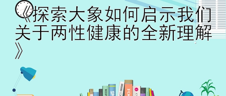 《探索大象如何启示我们关于两性健康的全新理解》