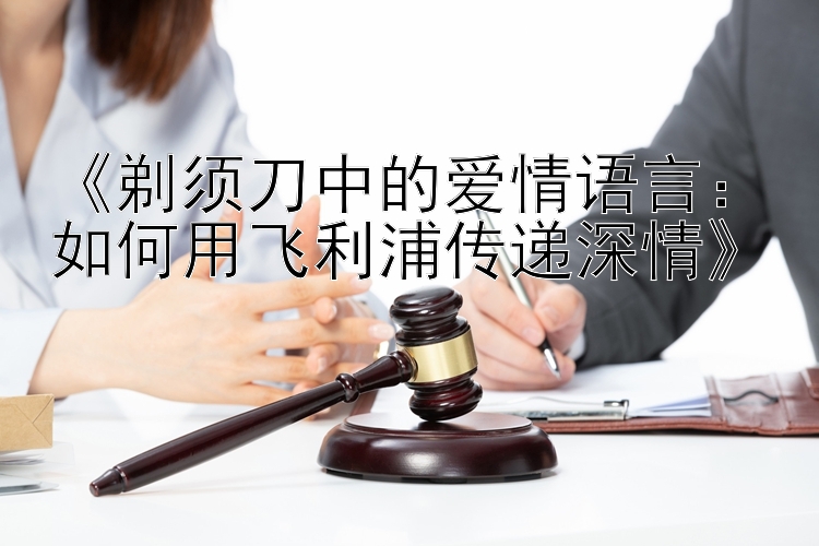 《剃须刀中的爱情语言：如何用飞利浦传递深情》