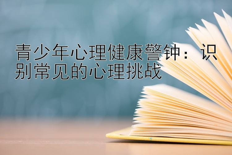 青少年心理健康警钟：识别常见的心理挑战