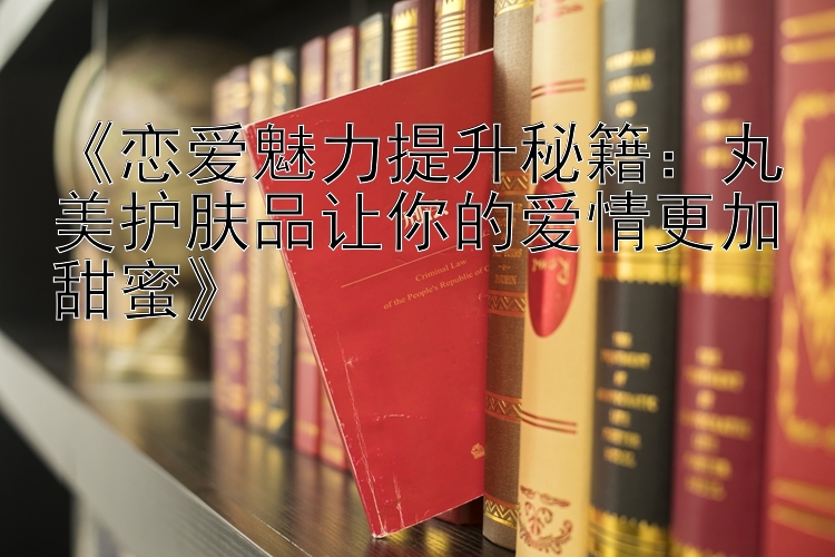 《恋爱魅力提升秘籍：丸美护肤品让你的爱情更加甜蜜》