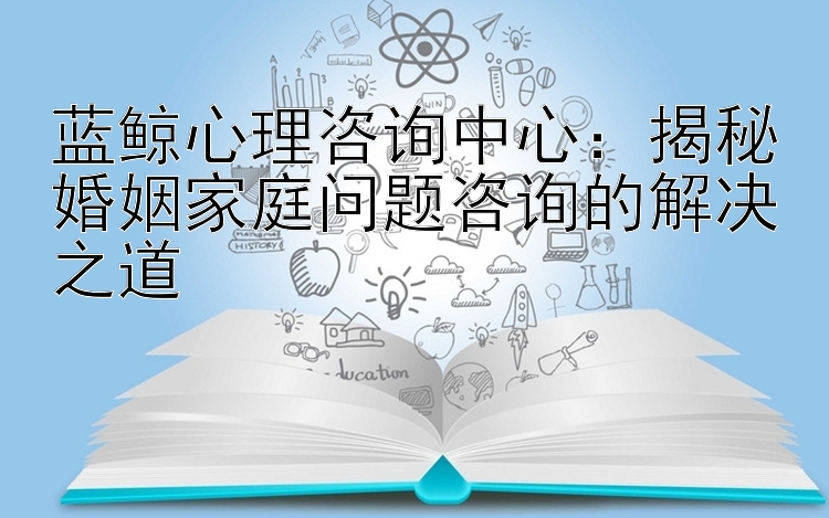 蓝鲸心理咨询中心：揭秘婚姻家庭问题咨询的解决之道