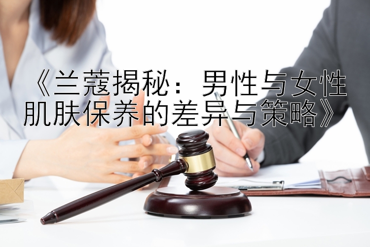 《兰蔻揭秘：男性与女性肌肤保养的差异与策略》