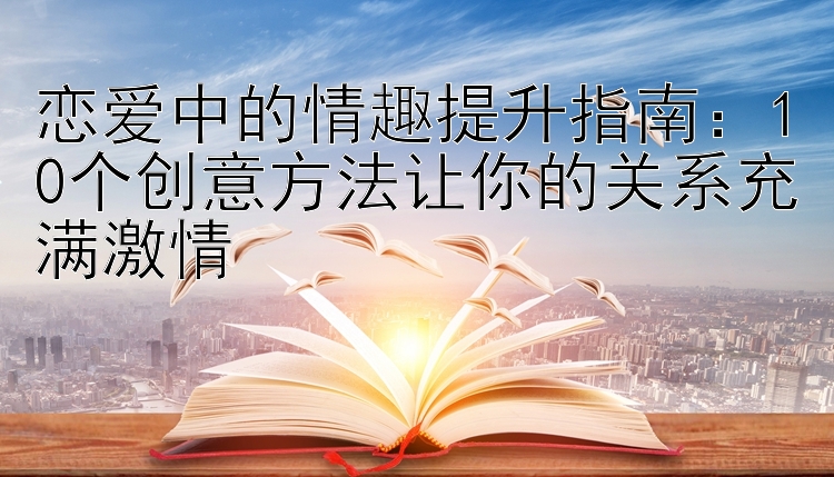 恋爱中的情趣提升指南：10个创意方法让你的关系充满激情