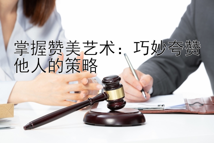 掌握赞美艺术：巧妙夸赞他人的策略