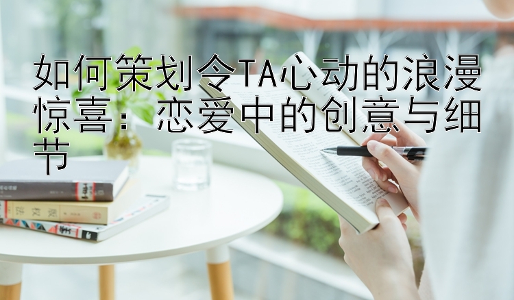 如何策划令TA心动的浪漫惊喜：恋爱中的创意与细节