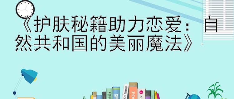 《护肤秘籍助力恋爱：自然共和国的美丽魔法》