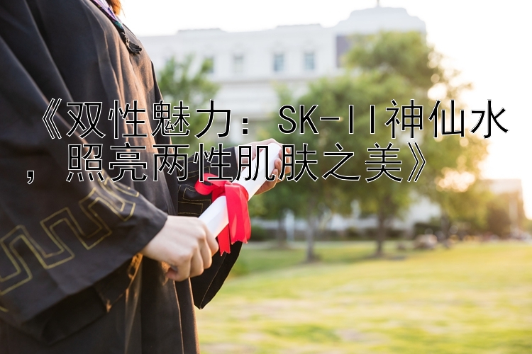 《双性魅力：SK-II神仙水，照亮两性肌肤之美》