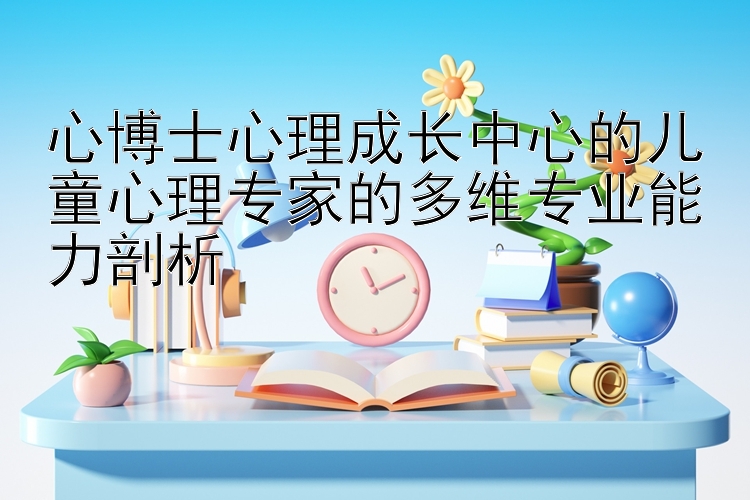 心博士心理成长中心的儿童心理专家的多维专业能力剖析