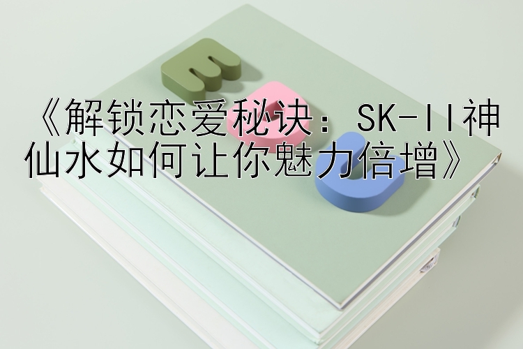 《解锁恋爱秘诀：SK-II神仙水如何让你魅力倍增》