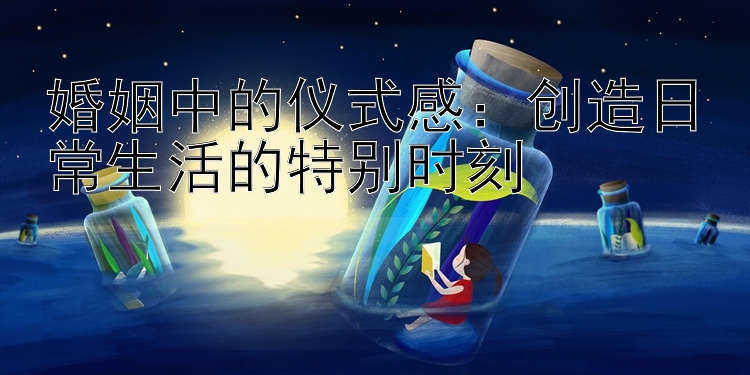 婚姻中的仪式感：创造日常生活的特别时刻