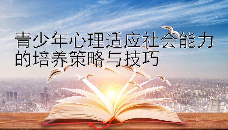 青少年心理适应社会能力的培养策略与技巧