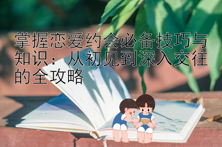 掌握恋爱约会必备技巧与知识：从初见到深入交往的全攻略