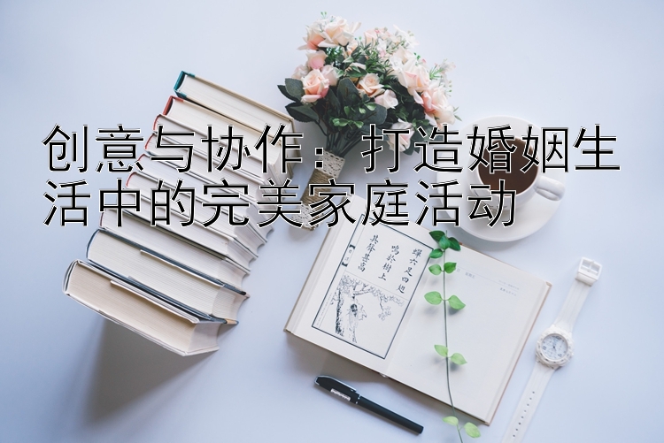 创意与协作：打造婚姻生活中的完美家庭活动