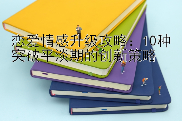 恋爱情感升级攻略：10种突破平淡期的创新策略