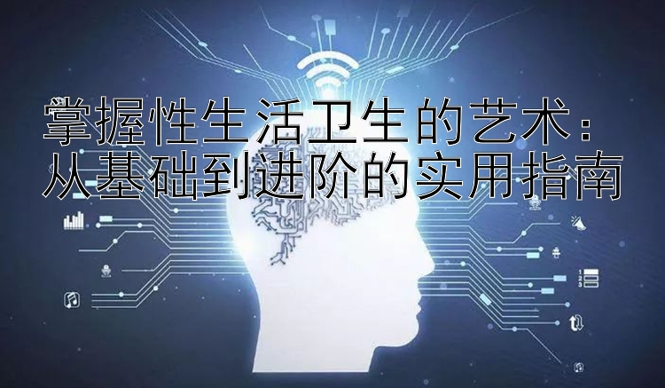 掌握性生活卫生的艺术：从基础到进阶的实用指南