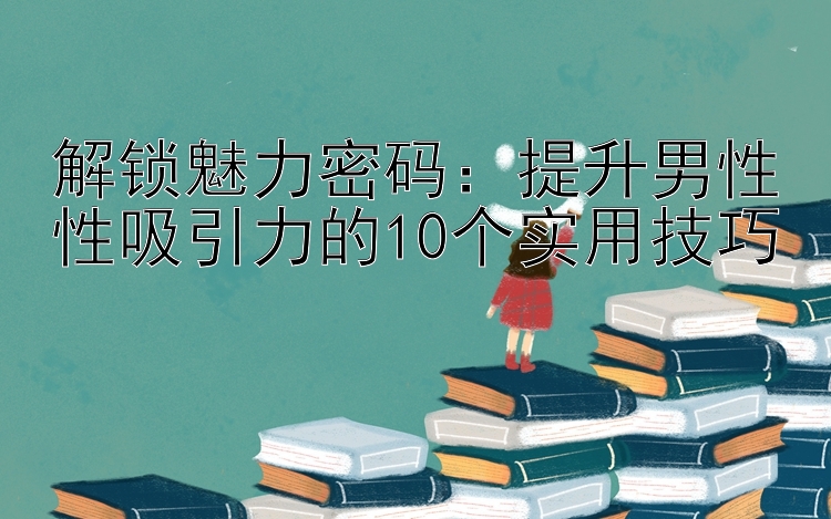 解锁魅力密码：提升男性性吸引力的10个实用技巧