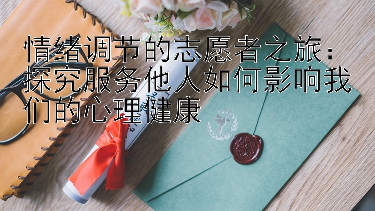 情绪调节的志愿者之旅：探究服务他人如何影响我们的心理健康