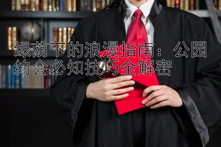 绿荫下的浪漫指南：公园约会必知技巧全解密