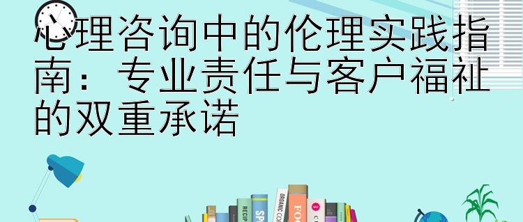 心理咨询中的伦理实践指南：专业责任与客户福祉的双重承诺