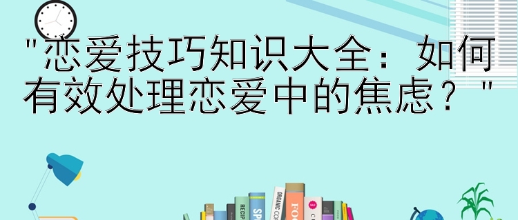 恋爱技巧知识大全：如何有效处理恋爱中的焦虑？