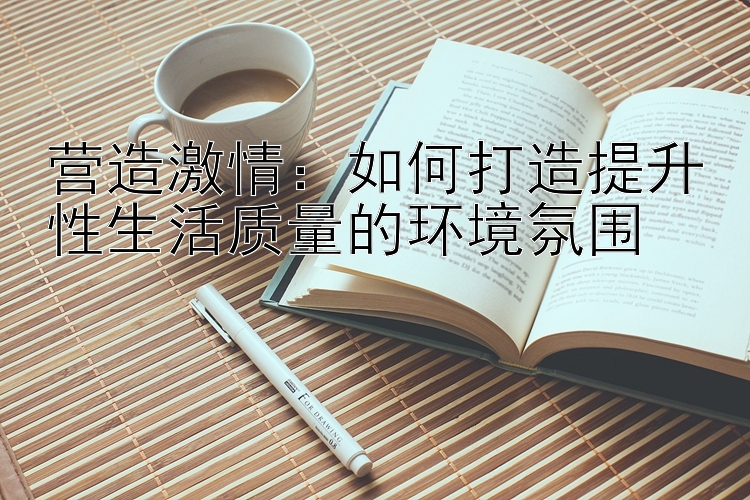 营造激情：如何打造提升性生活质量的环境氛围