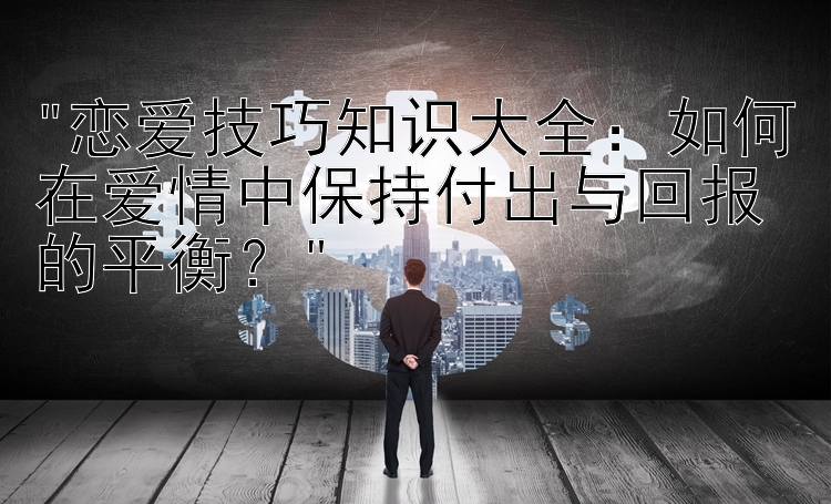 恋爱技巧知识大全：如何在爱情中保持付出与回报的平衡？