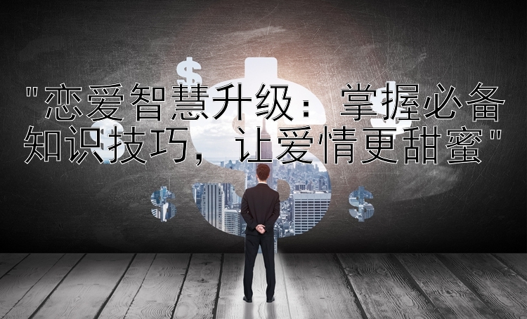 恋爱智慧升级：掌握必备知识技巧，让爱情更甜蜜