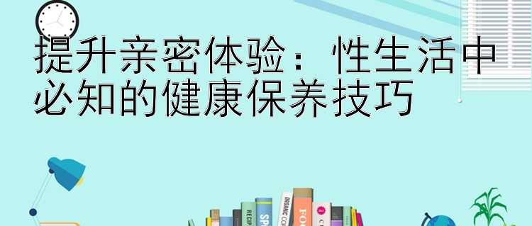 提升亲密体验：性生活中必知的健康保养技巧