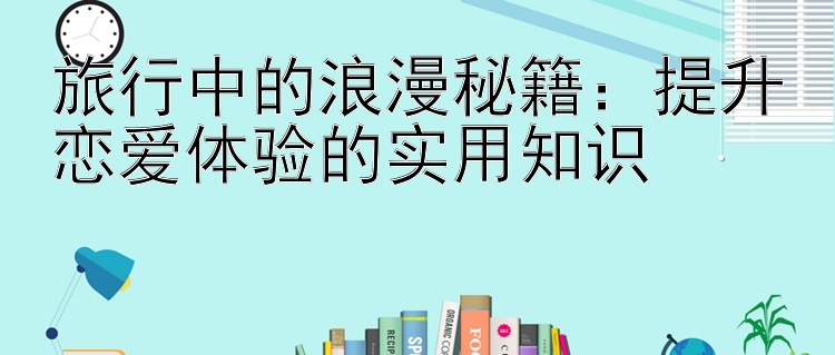 旅行中的浪漫秘籍：提升恋爱体验的实用知识