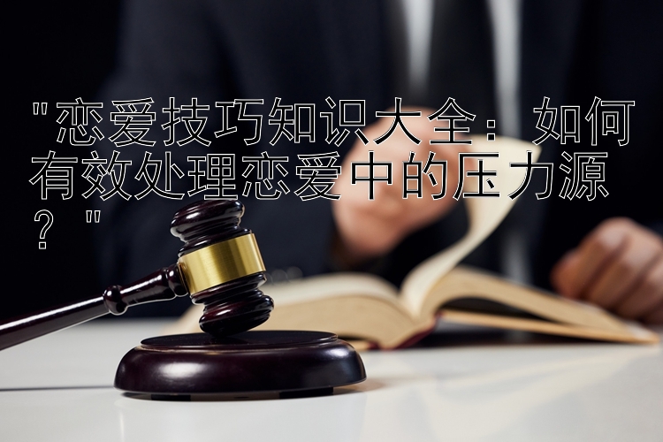 恋爱技巧知识大全：如何有效处理恋爱中的压力源？