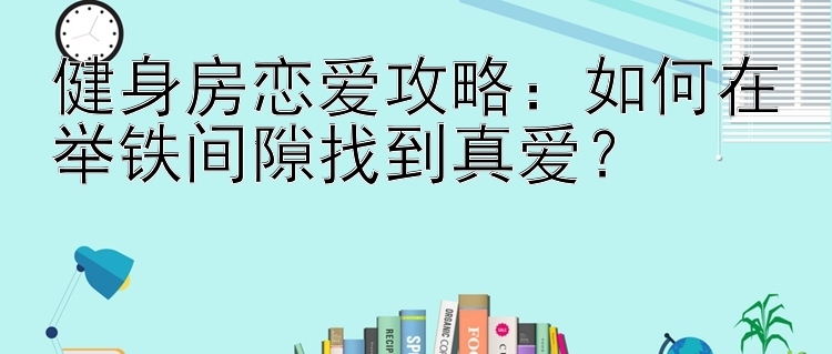 健身房恋爱攻略：如何在举铁间隙找到真爱？