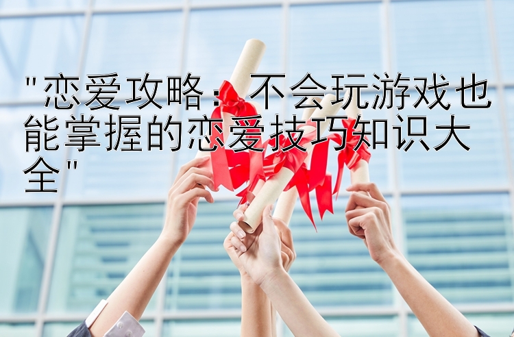 恋爱攻略：不会玩游戏也能掌握的恋爱技巧知识大全